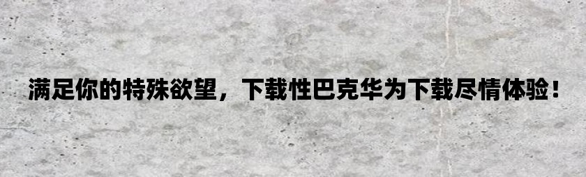 满足你的特殊欲望，下载性巴克华为下载尽情体验！