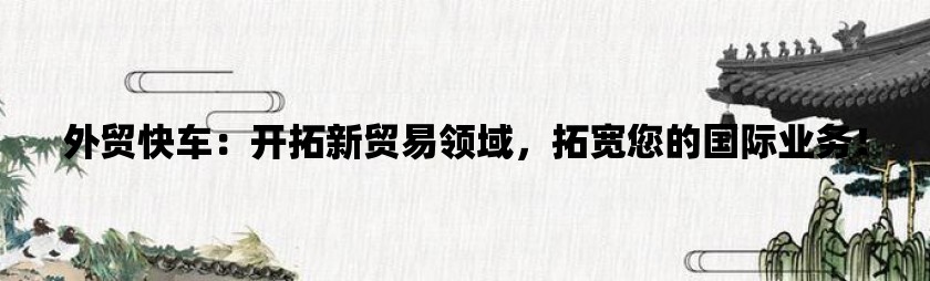 外贸快车：开拓新贸易领域，拓宽您的国际业务！