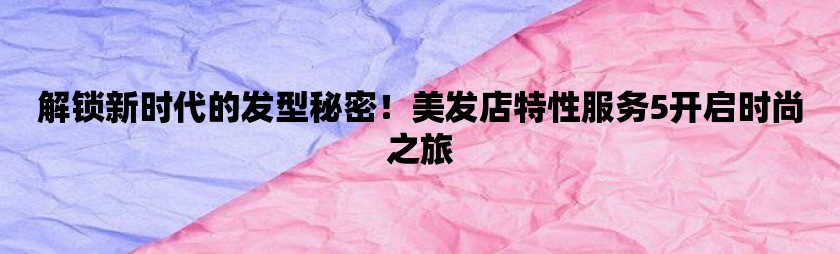 解锁新时代的发型秘密！美发店特性服务5开启时尚之旅