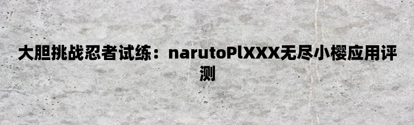 大胆挑战忍者试练：narutoplxxx无尽小樱应用评测