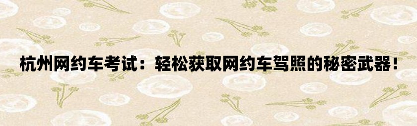 杭州网约车考试：轻松获取网约车驾照的秘密武器！