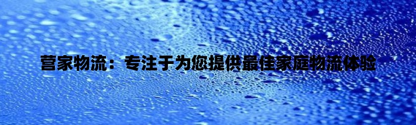 营家物流：专注于为您提供最佳家庭物流体验