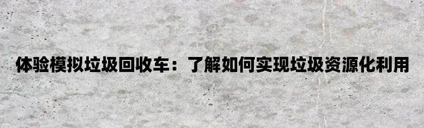 体验模拟垃圾回收车：了解如何实现垃圾资源化利用