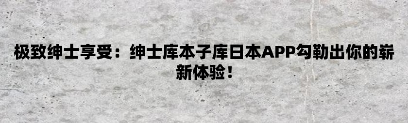 极致绅士享受：绅士库本子库日本app勾勒出你的崭新体验！