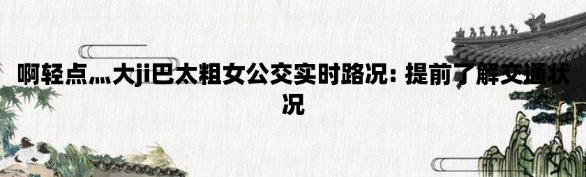 啊轻点灬大ji巴太粗女公交实时路况: 提前了解交通状况