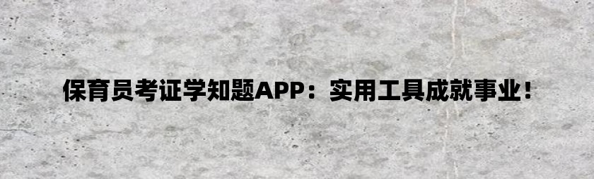 保育员考证学知题app：实用工具成就事业！