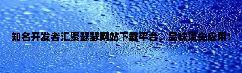 知名开发者汇聚瑟瑟网站下载平台，品味顶尖应用！