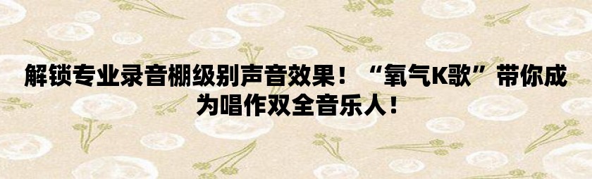 解锁专业录音棚级别声音效果！“氧气k歌”带你成为唱作双全音乐人！