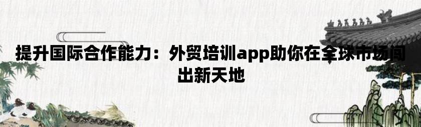 提升国际合作能力：外贸培训app助你在全球市场闯出新天地