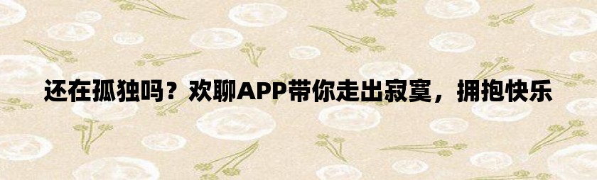 还在孤独吗？欢聊app带你走出寂寞，拥抱快乐