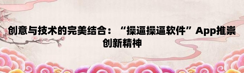 创意与技术的完美结合：“操逼操逼软件”app推崇创新精神