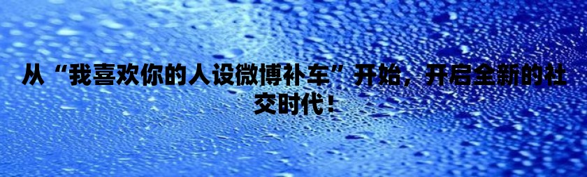 从“我喜欢你的人设微博补车”开始，开启全新的社交时代！