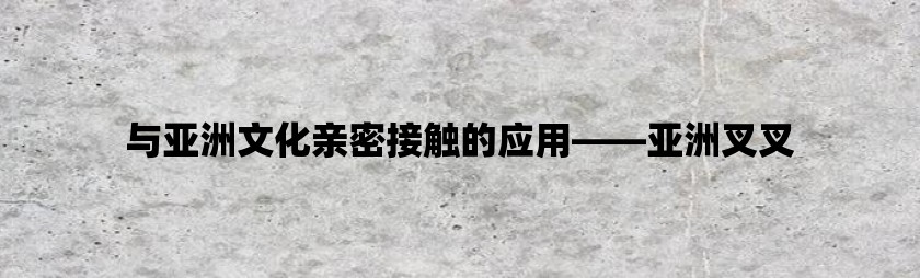 与亚洲文化亲密接触的应用——亚洲叉叉