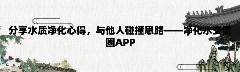 分享水质净化心得，与他人碰撞思路——净化水交流圈app