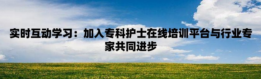 实时互动学习：加入专科护士在线培训平台与行业专家共同进步