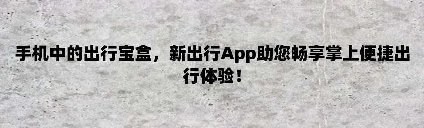 手机中的出行宝盒，新出行app助您畅享掌上便捷出行体验！