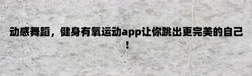 动感舞蹈，健身有氧运动app让你跳出更完美的自己！