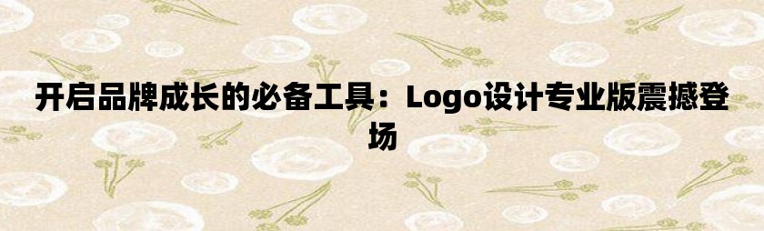 开启品牌成长的必备工具：logo设计专业版震撼登场