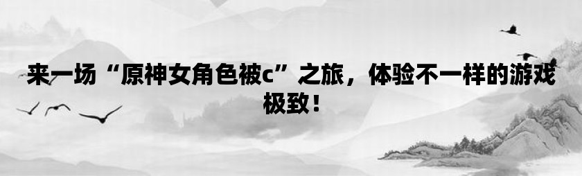 来一场“原神女角色被c”之旅，体验不一样的游戏极致！