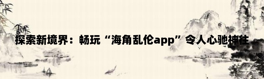 探索新境界：畅玩“海角乱伦app”令人心驰神往