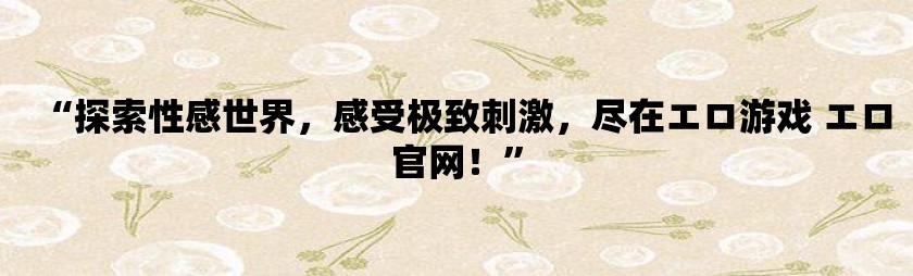 “探索性感世界，感受极致刺激，尽在エロ游戏 エロ利来w66官网！”