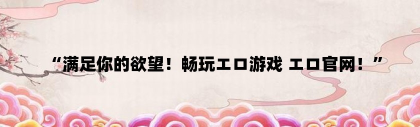 “满足你的欲望！畅玩エロ游戏 エロ利来w66官网！”